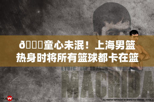 😂童心未泯！上海男篮热身时将所有篮球都卡在篮筐上
